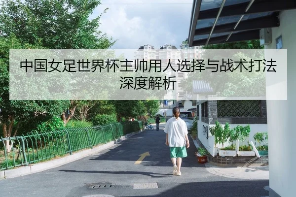 中国女足世界杯主帅用人选择与战术打法深度解析